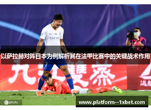 以萨拉赫对阵日本为例解析其在法甲比赛中的关键战术作用