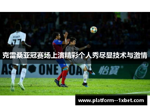 克雷桑亚冠赛场上演精彩个人秀尽显技术与激情