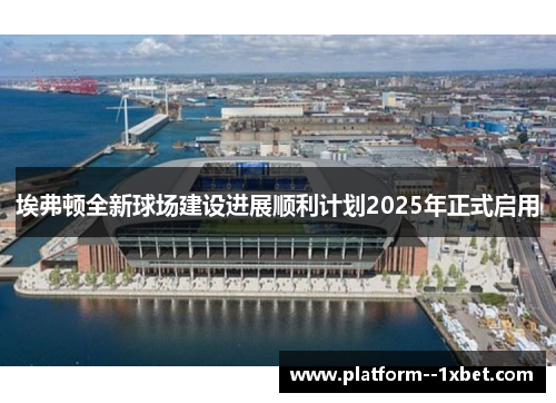 埃弗顿全新球场建设进展顺利计划2025年正式启用