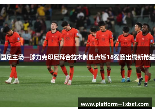国足主场一球力克印尼拜合拉木制胜点燃18强赛出线新希望 国足主场一球力克印尼拜合拉木制胜点燃18强赛出线新希望