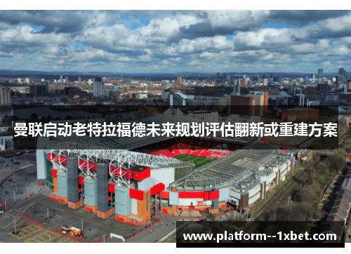 曼联启动老特拉福德未来规划评估翻新或重建方案